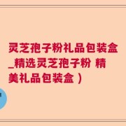灵芝孢子粉礼品包装盒_精选灵芝孢子粉 精美礼品包装盒 )