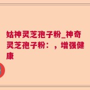 姑神灵芝孢子粉_神奇灵芝孢子粉：，增强健康