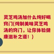 灵芝鸡汤加什么炖好喝窍门(炖制美味灵芝鸡汤的窍门，让你体验健康滋补之道！)