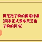 灵芝孢子粉的国家标准(国家正式发布灵芝孢子粉的标准)