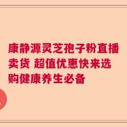 康静源灵芝孢子粉直播卖货 超值优惠快来选购健康养生必备