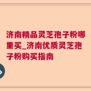 济南精品灵芝孢子粉哪里买_济南优质灵芝孢子粉购买指南
