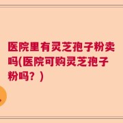 医院里有灵芝孢子粉卖吗(医院可购灵芝孢子粉吗？)
