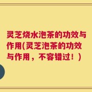 灵芝烧水泡茶的功效与作用(灵芝泡茶的功效与作用，不容错过！)
