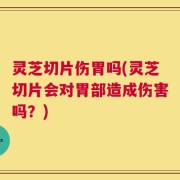 灵芝切片伤胃吗(灵芝切片会对胃部造成伤害吗？)