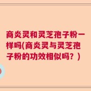 商炎灵和灵芝孢子粉一样吗(商炎灵与灵芝孢子粉的功效相似吗？)