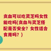 贪血可以吃灵芝吗女性能吃吗(贪血与灵芝搭配是否安全？女性适合食用吗？)
