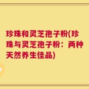 珍珠和灵芝孢子粉(珍珠与灵芝孢子粉：两种天然养生佳品)