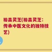 裕昌灵芝(裕昌灵芝：传承中医文化的独特技艺)