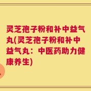 灵芝孢子粉和补中益气丸(灵芝孢子粉和补中益气丸：中医药助力健康养生)