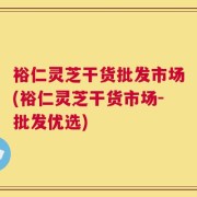 裕仁灵芝干货批发市场(裕仁灵芝干货市场-批发优选)