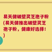 易天健破壁灵芝孢子粉(易天健推出破壁灵芝孢子粉，健康好选择！)