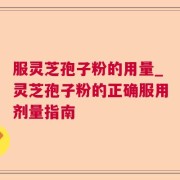 服灵芝孢子粉的用量_灵芝孢子粉的正确服用剂量指南