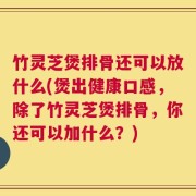 竹灵芝煲排骨还可以放什么(煲出健康口感，除了竹灵芝煲排骨，你还可以加什么？)