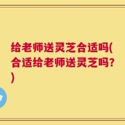 给老师送灵芝合适吗(合适给老师送灵芝吗？)