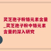 灵芝孢子粉铬元素含量_灵芝孢子粉中铬元素含量的深入研究