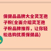 保健品品牌大全灵芝孢子粉(全面介绍灵芝孢子粉品牌推荐，让你轻松选购优质保健品)