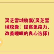灵芝雪域胶囊(灵芝雪域胶囊：提高免疫力、改善睡眠的良心选择)