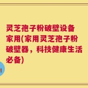 灵芝孢子粉破壁设备 家用(家用灵芝孢子粉破壁器，科技健康生活必备)