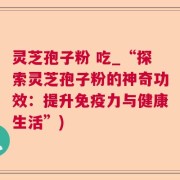 灵芝孢子粉 吃_“探索灵芝孢子粉的神奇功效：提升免疫力与健康生活”)