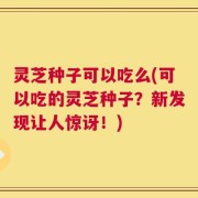 灵芝种子可以吃么(可以吃的灵芝种子？新发现让人惊讶！)