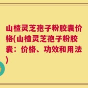 山楂灵芝孢子粉胶囊价格(山楂灵芝孢子粉胶囊：价格、功效和用法)