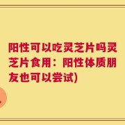 阳性可以吃灵芝片吗灵芝片食用：阳性体质朋友也可以尝试)