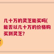 几十万的灵芝能买吗(能否以几十万的价格购买到灵芝？
