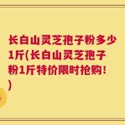 长白山灵芝孢子粉多少1斤(长白山灵芝孢子粉1斤特价限时抢购！)