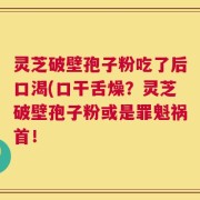 灵芝破壁孢子粉吃了后口渴(口干舌燥？灵芝破壁孢子粉或是罪魁祸首！