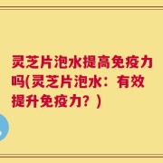 灵芝片泡水提高免疫力吗(灵芝片泡水：有效提升免疫力？)