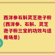 西洋参石斛灵芝孢子粉(西洋参、石斛、灵芝孢子粉三宝的功效与适用场景)