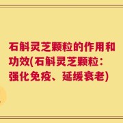 石斛灵芝颗粒的作用和功效(石斛灵芝颗粒：强化免疫、延缓衰老)