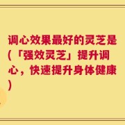调心效果最好的灵芝是(「强效灵芝」提升调心，快速提升身体健康)
