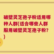 破壁灵芝孢子粉适用哪种人群(适合哪些人群服用破壁灵芝孢子粉？)