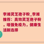 李湘灵芝孢子粉_李湘推荐：高效灵芝孢子粉，增强免疫力，健康生活新选择