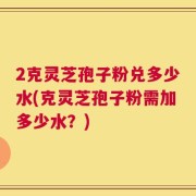 2克灵芝孢子粉兑多少水(克灵芝孢子粉需加多少水？)