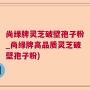 尚绿牌灵芝破壁孢子粉_尚绿牌高品质灵芝破壁孢子粉)