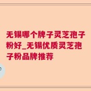 无锡哪个牌子灵芝孢子粉好_无锡优质灵芝孢子粉品牌推荐