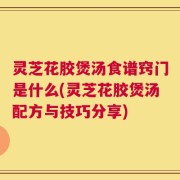 灵芝花胶煲汤食谱窍门是什么(灵芝花胶煲汤配方与技巧分享)