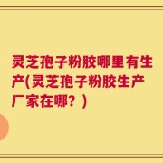 灵芝孢子粉胶哪里有生产(灵芝孢子粉胶生产厂家在哪？)