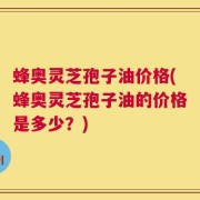 蜂奥灵芝孢子油价格(蜂奥灵芝孢子油的价格是多少？)