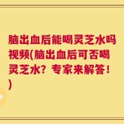 脑出血后能喝灵芝水吗视频(脑出血后可否喝灵芝水？专家来解答！)