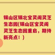 锡山区锡北宝灵阁灵芝生态园(锡山区宝灵阁灵芝生态园重启，期待新亮点！)