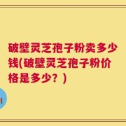 破壁灵芝孢子粉卖多少钱(破壁灵芝孢子粉价格是多少？)