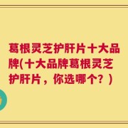 葛根灵芝护肝片十大品牌(十大品牌葛根灵芝护肝片，你选哪个？)