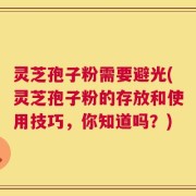 灵芝孢子粉需要避光(灵芝孢子粉的存放和使用技巧，你知道吗？)
