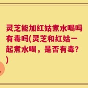 灵芝能加红姑煮水喝吗有毒吗(灵芝和红姑一起煮水喝，是否有毒？)