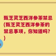 甄芝灵芝西洋参茶禁忌(甄芝灵芝西洋参茶的禁忌事项，你知道吗？)