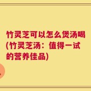 竹灵芝可以怎么煲汤喝(竹灵芝汤：值得一试的营养佳品)
